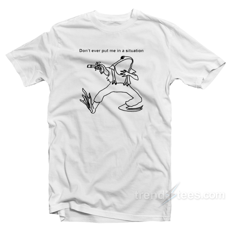 Don't Ever Put Me In A Situation T-shirt