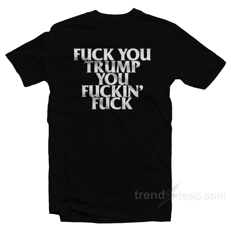 Fuck You Trump You Fuckin' Fuck T-shirt