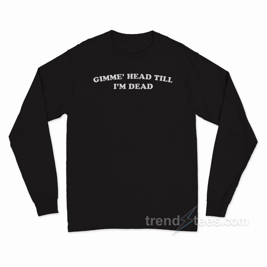 Gimme' Head Till I'm Dead Long Sleeve Shirt