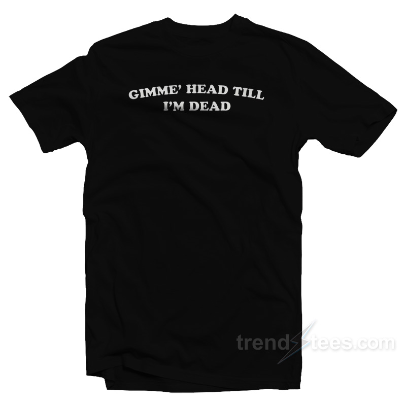 Gimme' Head Till I'm Dead T-shirt