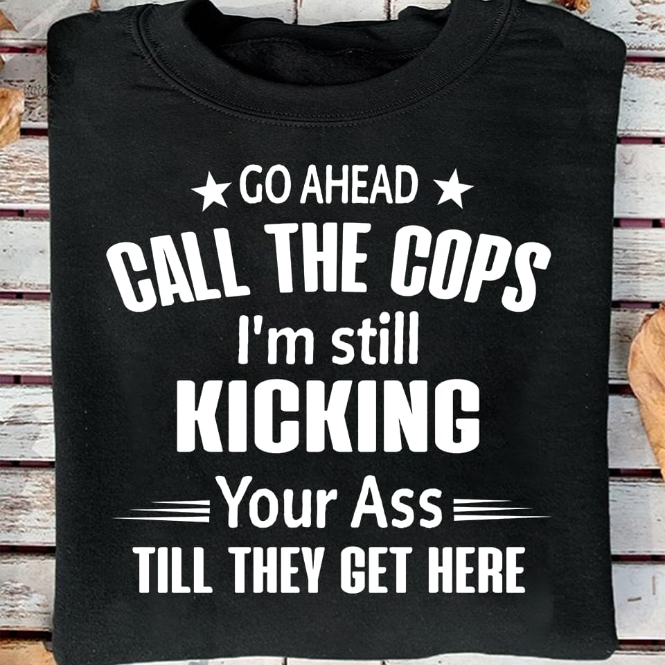 Go Ahead Call The Cops I'm Still Kicking Your Ass Shirt