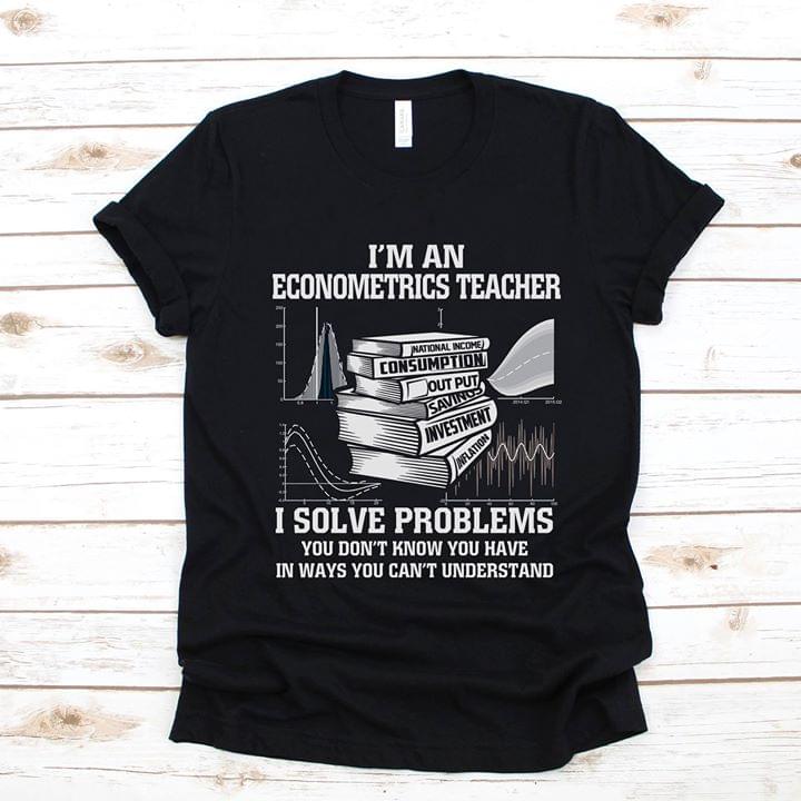 I'm An Econometrics Teacher I Solve Problems You Don't Know You Have In Ways You Can't Understand Shirt