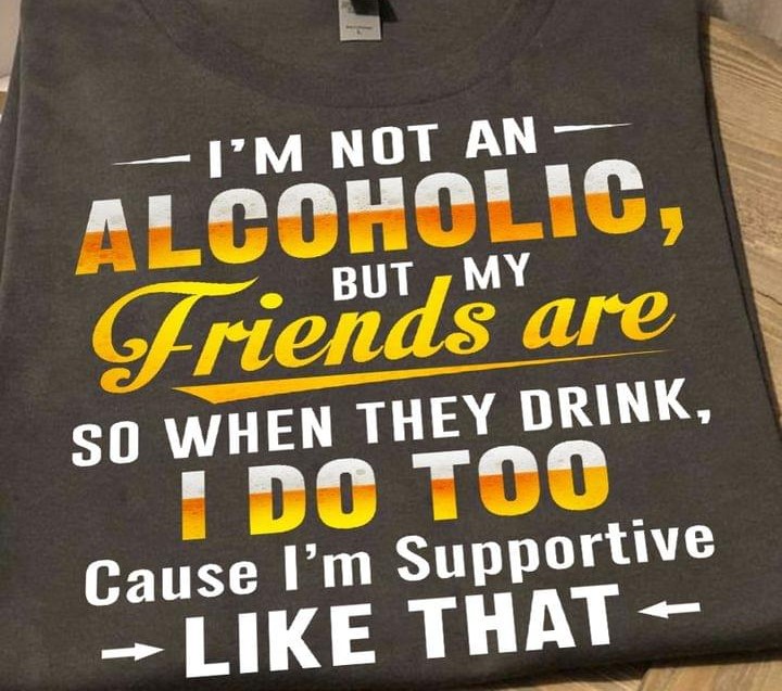 I'm Not An Alcoholic But My Friends Are So When They Drink I Do Too Cause I'm Supportive Like That Shirt