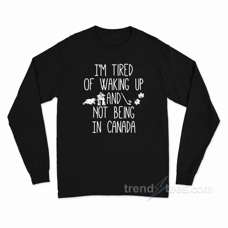 I'm Tired Of Waking Up And Not Being In Canada Long Sleeve Shirt