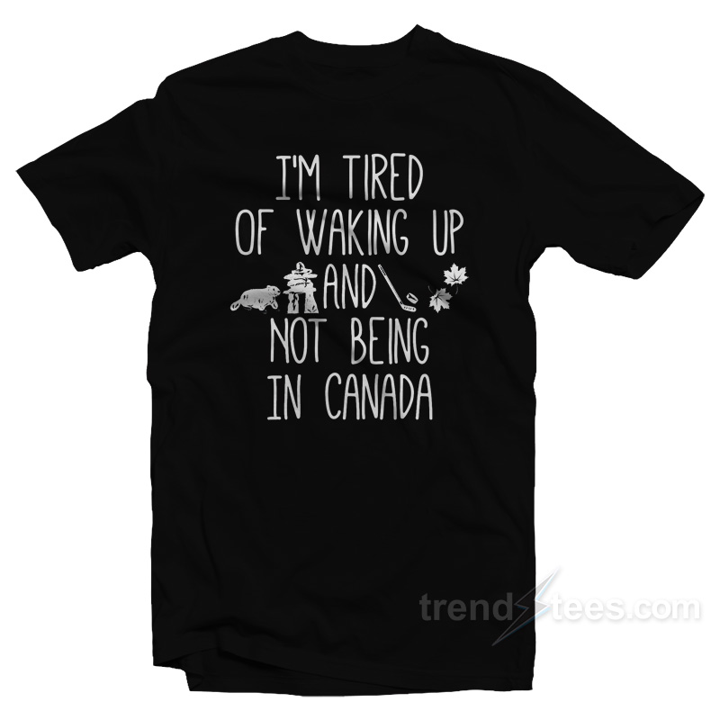 I'm Tired Of Waking Up And Not Being In Canada T-shirt