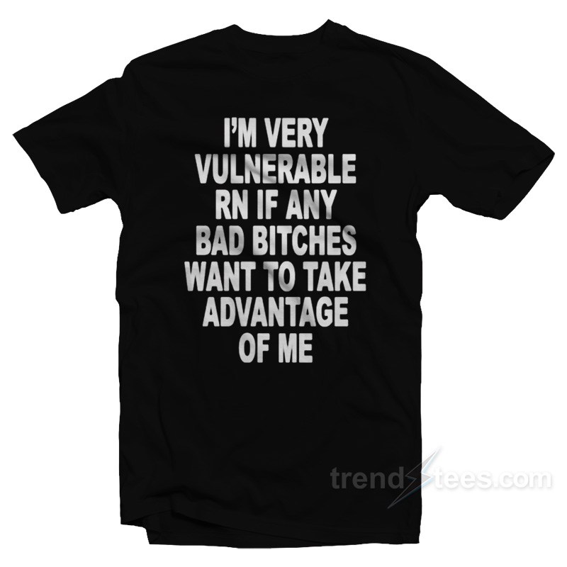 I'm Very Vulnerable Right Now If Any Bad Bitches Want To Take Advantage Of Me T-shirt