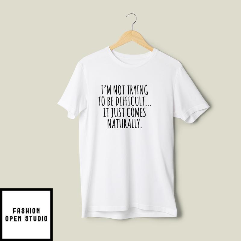 I’m Not Trying To Be Difficult It Just Comes Naturally T-shirt