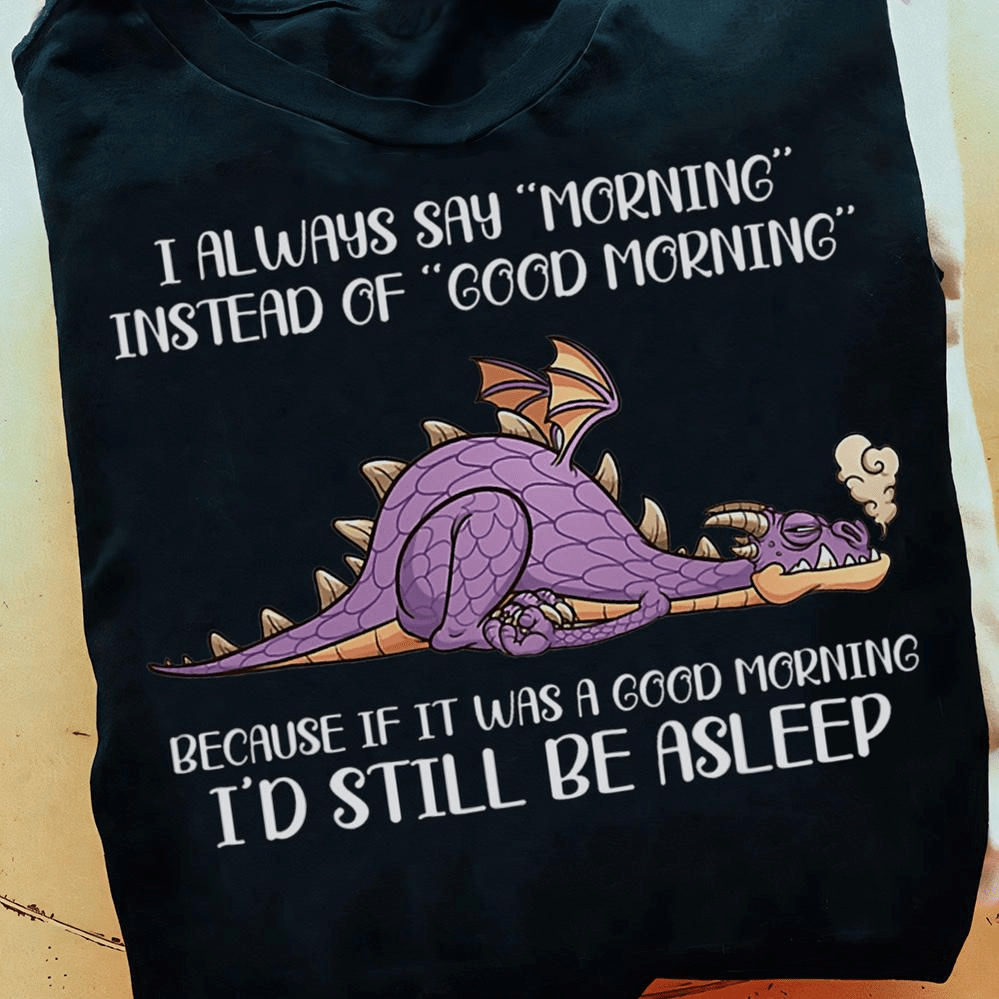 I Always Say Morning, Instead Of Good Morning, Because If It Was A Good Morning I'd Still Be Asleep, Dragon T-shirt