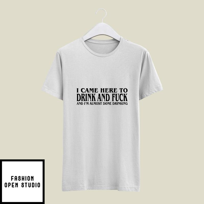 I Came Here To Drink And Fuck And I’m Almost Done Drinking T-shirt