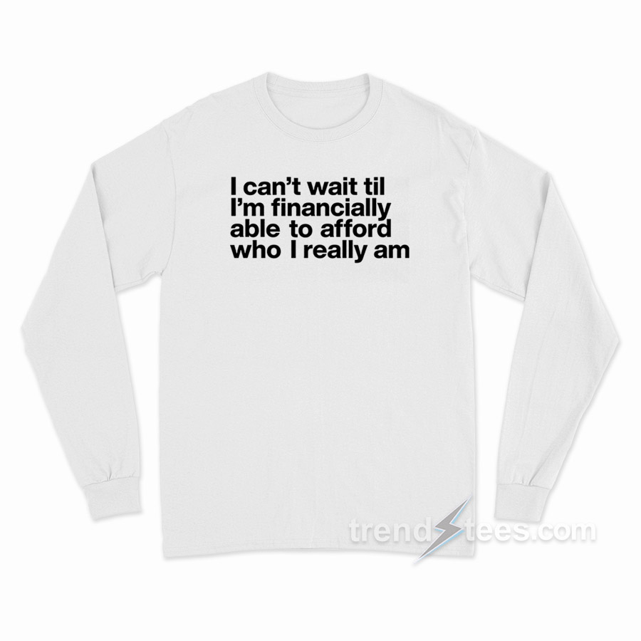 I Can't Wait Til I'm Financially Able To Afford Who I Really Am Long Sleeve Shirt