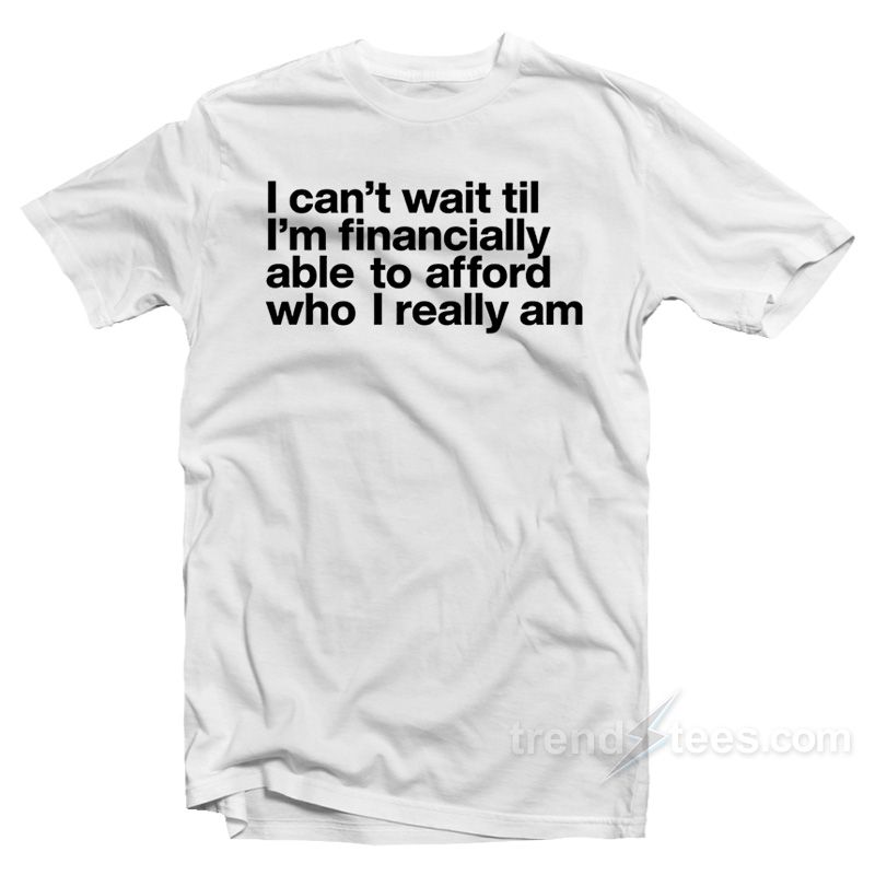 I Can't Wait Til I'm Financially Able To Afford Who I Really Am T-shirt