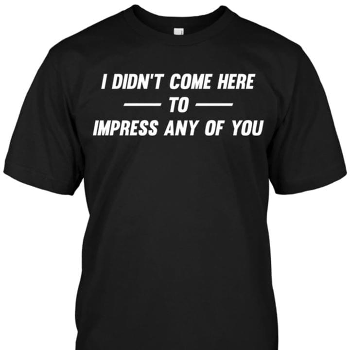 I Didn't Come Here To Impress Any Of You Shirt