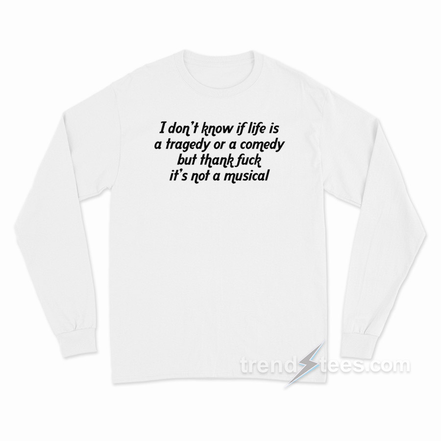 I Don't Know If Life Is A Tragedy Or A Comedy But Thank Fuck It's Not A Musical Long Sleeve Shirt