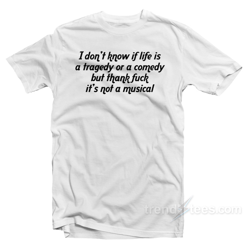 I Don't Know If Life Is A Tragedy Or A Comedy But Thank Fuck It's Not A Musical T-shirt