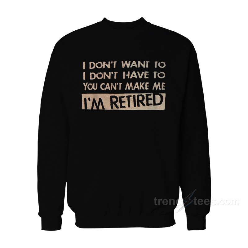 I Don't Want To I Don't Have To You Can't Make Me I'm Retired Sweatshirt