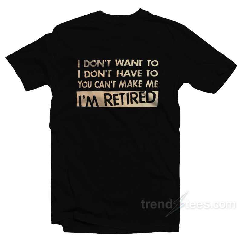 I Don't Want To I Don't Have To You Can't Make Me I'm Retired T-shirt