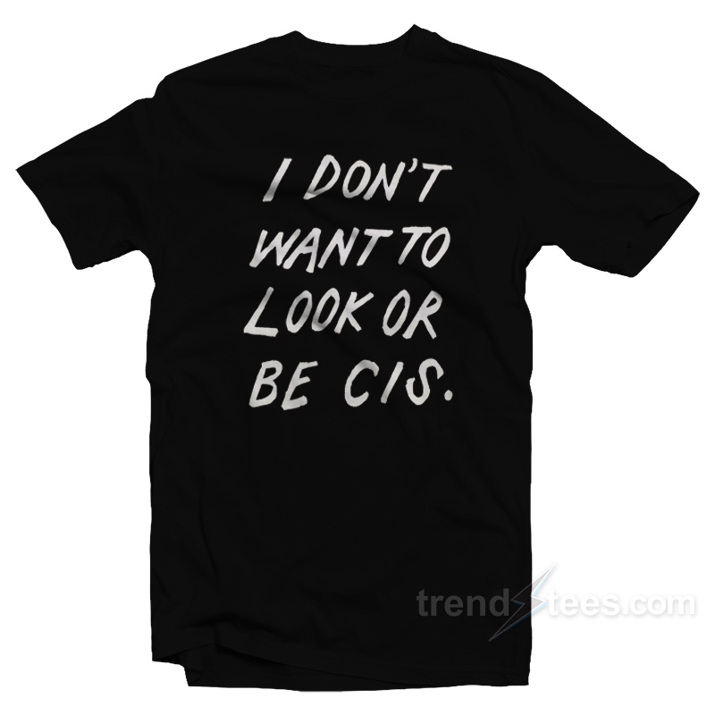 I Don't Want To Look Or Be Cis T-shirt