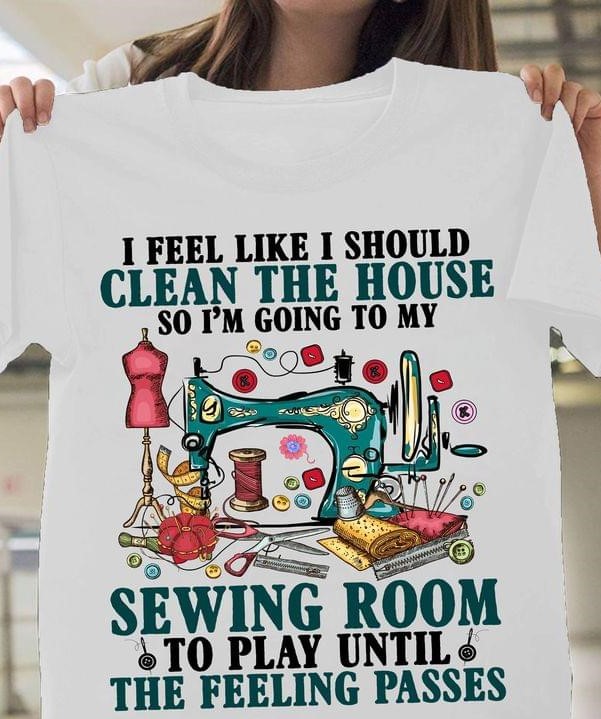 I Feel Like I Should Clean The House So I'm Going To My Sewing Room To Play Until The Feeling Passes Tailoring Tools Shirt