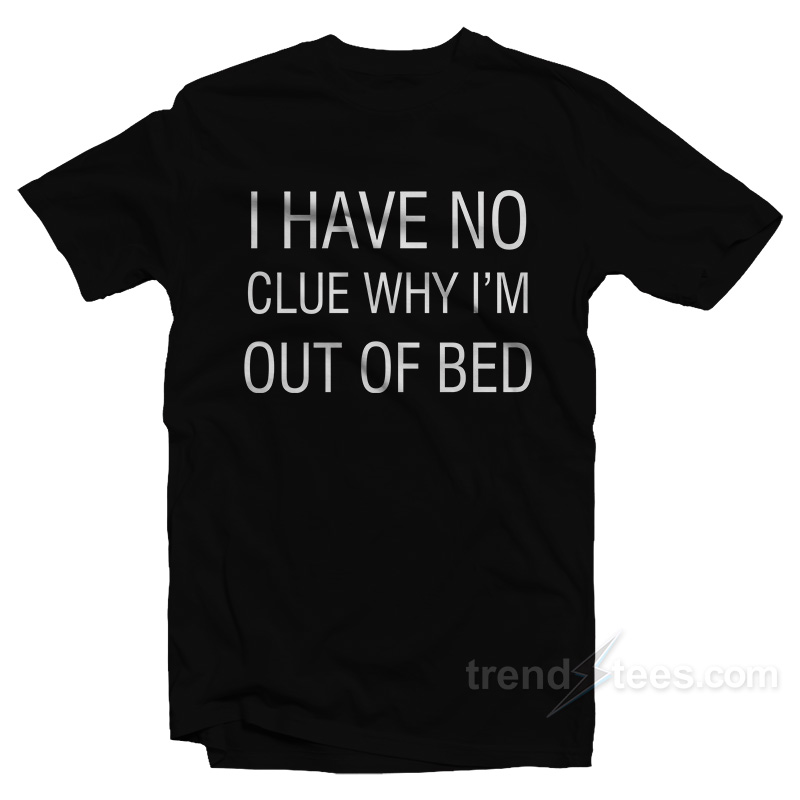 I Have No Clue Why I'm Out Of Bed T-shirt
