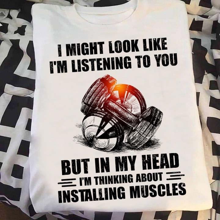 I Might Look Like I'm Listening To You But In My Head I'm Thinking About Installing Muscles Weights Shirt