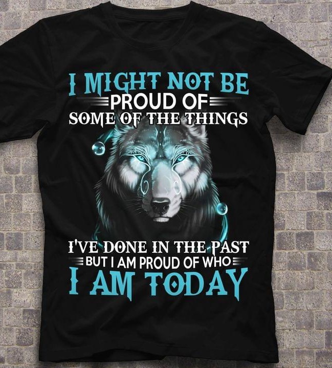 I Might Not Be Proud Of Some Of The Things I've Done In The Past But I Am Proud Of Who I Am Today Graphic Wolf Shirt