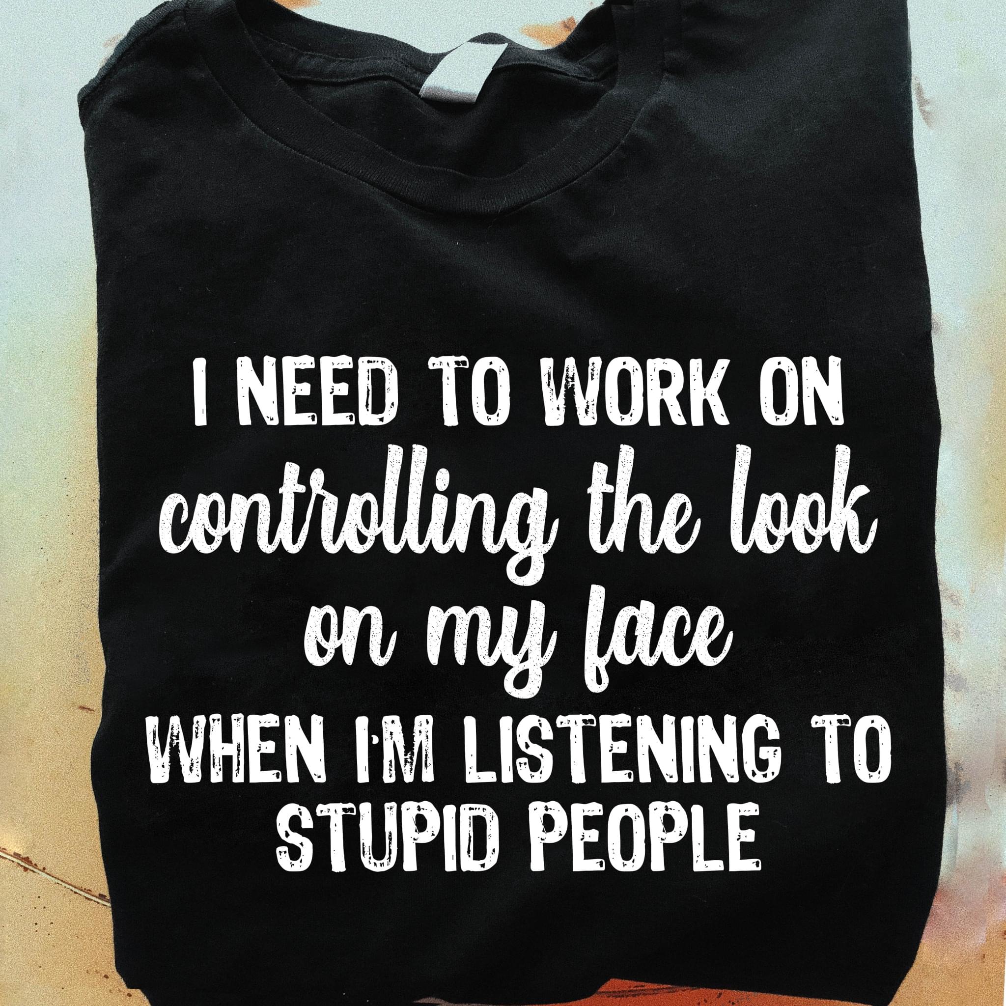 I Need To Work On Controlling The Look On My Face When I'm Listening To Stupid People Quotes Shirt