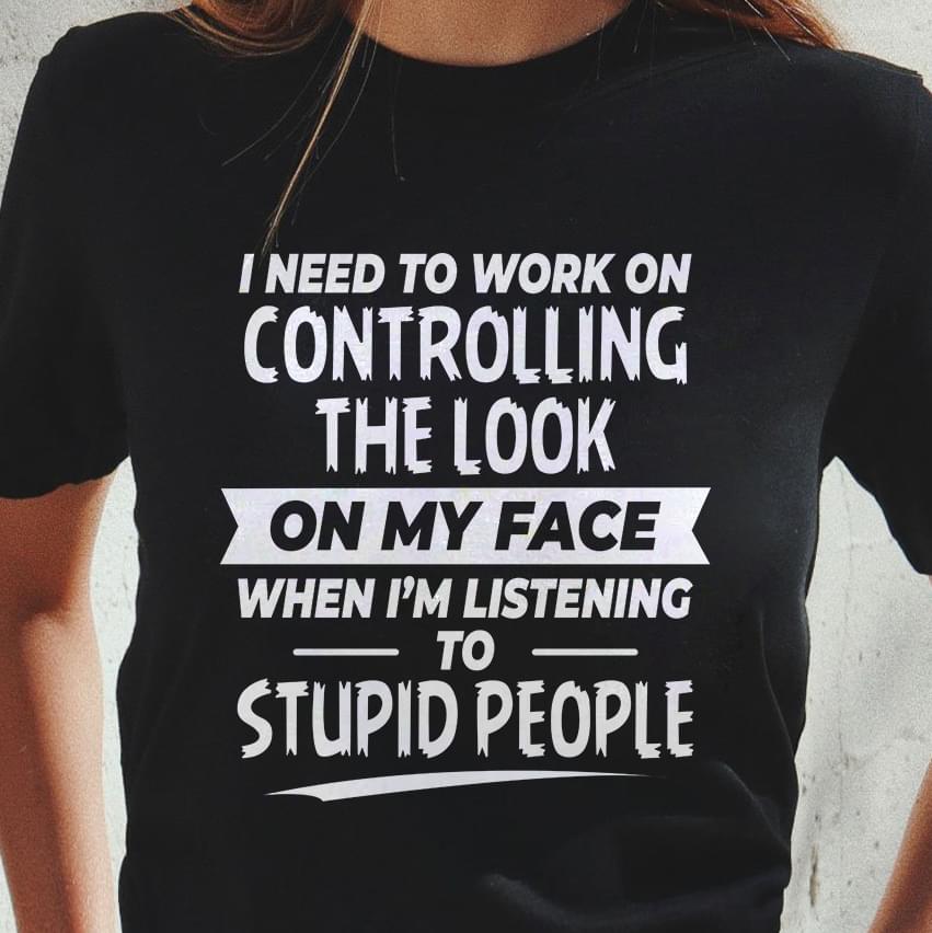 I Need To Work On Controlling The Look On My Face When I'm Listening To Stupid People T-shirt Sweatshirt Hoodie