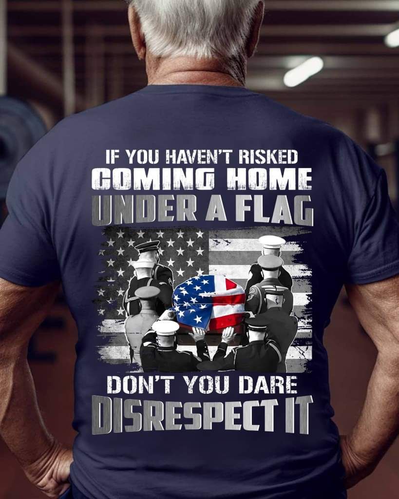 If You Haven't Risked Coming Home Under A Flag Don't You Dare Disrespect It Shirt