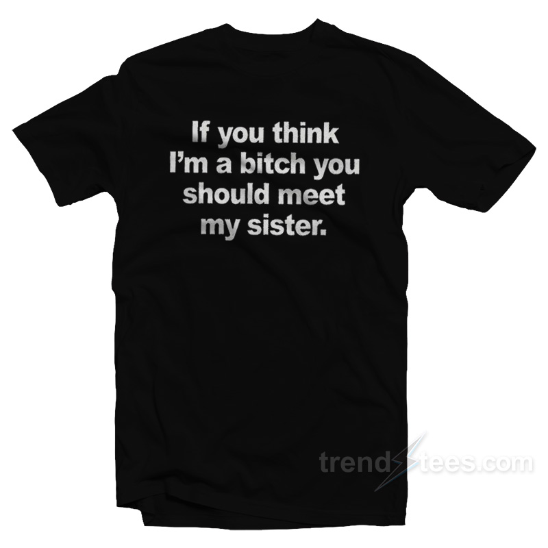 If You Think I'm A Bitch You Should Meet My Sister T-shirt