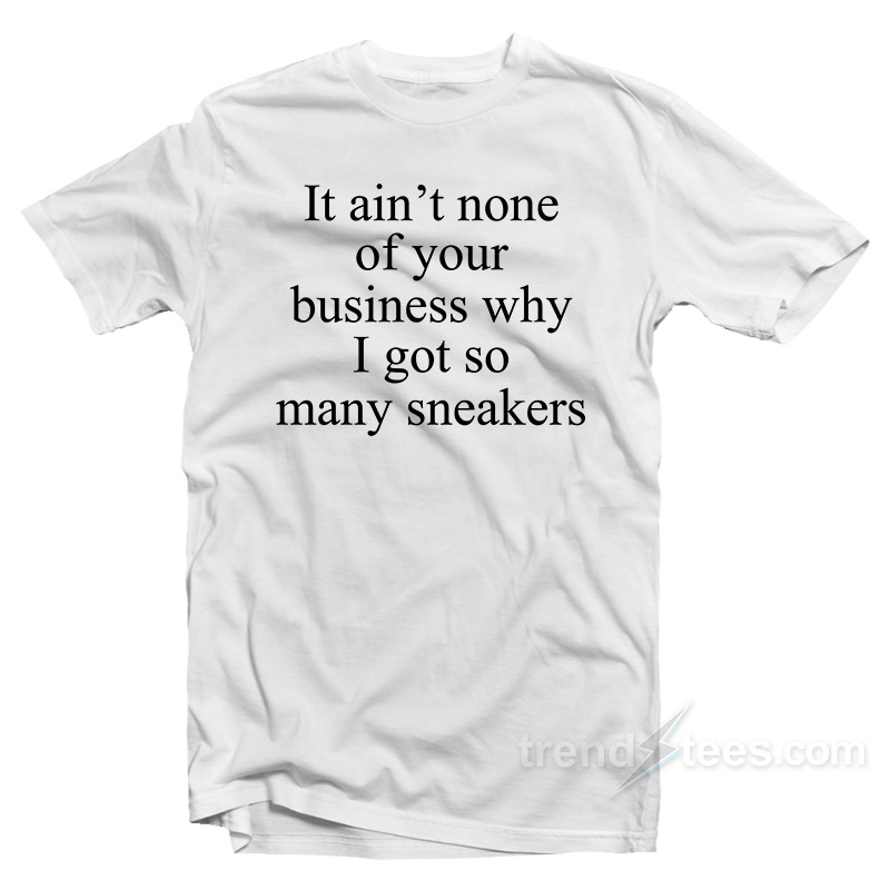 It Ain't None Of Your Business Why I Got So Many Sneakers T-shirt