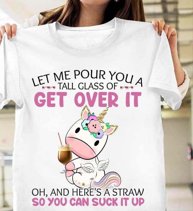 Let Me Pour You A Tall Glass Of Get Over It Oh And Here's A Straw So You Can Suck It Up Cute Unicorn Drinking Shirt