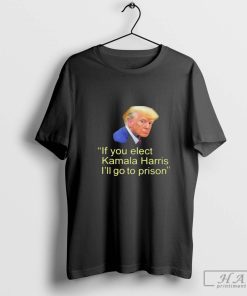 Official Trump If You Elect Kamala Harris I'll Go To Prison T-shirt