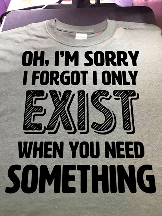 Oh I'm Sorry I Forgot I Only Exist When You Need Shirt