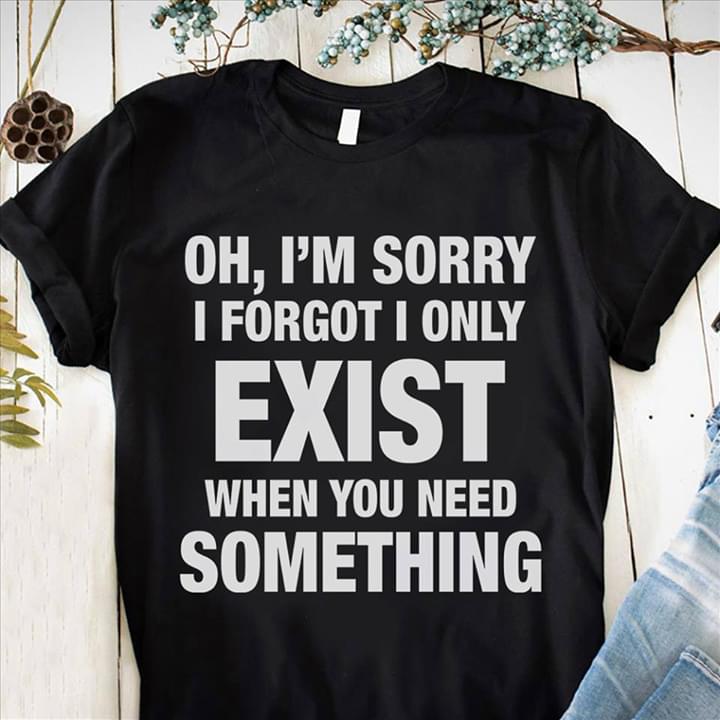 Oh I'm Sorry I Forgot I Only Exist When You Need Something Shirt